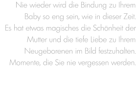 Nie wieder wird die Bindung zu Ihrem Baby so eng sein, wie in dieser Zeit. Es hat etwas magisches die Schönheit der Mutter und die tiefe Liebe zu Ihrem Neugeborenen im Bild festzuhalten. Momente, die Sie nie vergessen werden.