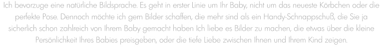 Ich bevorzuge eine natürliche Bildsprache. Es geht in erster Linie um Ihr Baby, nicht um das neueste Körbchen oder die perfekte Pose. Dennoch möchte ich gern Bilder schaffen, die mehr sind als ein Handy-Schnappschuß, die Sie ja sicherlich schon zahlreich von Ihrem Baby gemacht haben Ich liebe es Bilder zu machen, die etwas über die kleine Persönlichkeit Ihres Babies preisgeben, oder die tiefe Liebe zwischen Ihnen und Ihrem Kind zeigen.