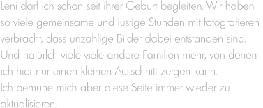 Leni darf ich schon seit ihrer Geburt begleiten. Wir haben  so viele gemeinsame und lustige Stunden mit fotografieren  verbracht, dass unzählige Bilder dabei entstanden sind.  Und natürlch viele viele andere Familien mehr, von denen  ich hier nur einen kleinen Ausschnitt zeigen kann.  Ich bemühe mich aber diese Seite immer wieder zu  aktualisieren.