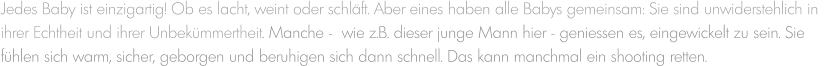 Jedes Baby ist einzigartig! Ob es lacht, weint oder schläft. Aber eines haben alle Babys gemeinsam: Sie sind unwiderstehlich in  ihrer Echtheit und ihrer Unbekümmertheit. Manche -  wie z.B. dieser junge Mann hier - geniessen es, eingewickelt zu sein. Sie  fühlen sich warm, sicher, geborgen und beruhigen sich dann schnell. Das kann manchmal ein shooting retten.