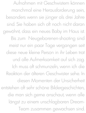 Aufnahmen mit Geschwistern können manchmal eine Herausforderung sein, besonders wenn sie jünger als drei Jahre sind. Sie haben sich oft noch nicht daran gewöhnt, dass ein neues Baby im Haus ist. Bis zum  Neugeborenen-shooting sind meist nur ein paar Tage vergangen seit diese neue kleine Person in ihr Leben trat und alle Aufmerksamkeit auf sich zog. Ich muss oft schmunzeln, wenn ich die Reaktion der älteren Geschwister sehe. In diesen Momenten der Unsicherheit entstehen oft sehr schöne Bildergeschichten, die man sich gerne anschaut, wenn alle  längst zu einem unschlagbaren Dream-Team zusammen gewachsen sind.