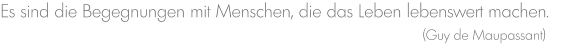 Es sind die Begegnungen mit Menschen, die das Leben lebenswert machen.                                                                                                         (Guy de Maupassant)