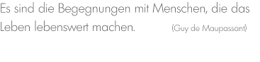 Es sind die Begegnungen mit Menschen, die das Leben lebenswert machen.          (Guy de Maupassant)
