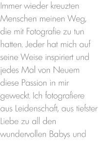 Immer wieder kreuzten Menschen meinen Weg, die mit Fotografie zu tun hatten. Jeder hat mich auf seine Weise inspiriert und jedes Mal von Neuem diese Passion in mir geweckt. Ich fotografiere aus Leidenschaft, aus tiefster Liebe zu all den wundervollen Babys und
