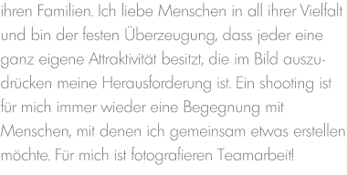 ihren Familien. Ich liebe Menschen in all ihrer Vielfalt und bin der festen Überzeugung, dass jeder eine ganz eigene Attraktivität besitzt, die im Bild auszu-drücken meine Herausforderung ist. Ein shooting ist für mich immer wieder eine Begegnung mit Menschen, mit denen ich gemeinsam etwas erstellen möchte. Für mich ist fotografieren Teamarbeit!