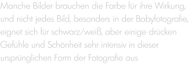 Manche Bilder brauchen die Farbe für ihre Wirkung, und nicht jedes Bild, besonders in der Babyfotografie, eignet sich für schwarz/weiß, aber einige drücken Gefühle und Schönheit sehr intensiv in dieser ursprünglichen Form der Fotografie aus
