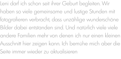 Leni darf ich schon seit ihrer Geburt begleiten. Wir haben so viele gemeinsame und lustige Stunden mit fotografieren verbracht, dass unzählige wunderschöne  Bilder dabei entstanden sind. Und natürlich viele viele andere Familien mehr von denen ich nur einen kleinen Ausschnitt hier zeigen kann. Ich bemühe mich aber die Seite immer wieder zu aktualisieren