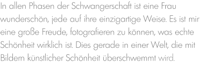 In allen Phasen der Schwangerschaft ist eine Frau wunderschön, jede auf ihre einzigartige Weise. Es ist mir eine große Freude, fotografieren zu können, was echte Schönheit wirklich ist. Dies gerade in einer Welt, die mit Bildern künstlicher Schönheit überschwemmt wird.