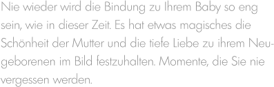 Nie wieder wird die Bindung zu Ihrem Baby so eng sein, wie in dieser Zeit. Es hat etwas magisches die  Schönheit der Mutter und die tiefe Liebe zu ihrem Neu- geborenen im Bild festzuhalten. Momente, die Sie nie  vergessen werden.