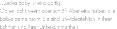 …jedes Baby ist einzigartig! Ob es lacht, weint oder schläft. Aber eins haben alle  Babys gemeinsam: Sie sind unwiderstehlich in ihrer  Echtheit und ihrer Unbekümmertheit.