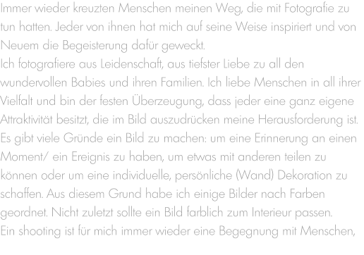 Immer wieder kreuzten Menschen meinen Weg, die mit Fotografie zu tun hatten. Jeder von ihnen hat mich auf seine Weise inspiriert und von Neuem die Begeisterung dafür geweckt. Ich fotografiere aus Leidenschaft, aus tiefster Liebe zu all den wundervollen Babies und ihren Familien. Ich liebe Menschen in all ihrer Vielfalt und bin der festen Überzeugung, dass jeder eine ganz eigene Attraktivität besitzt, die im Bild auszudrücken meine Herausforderung ist.  Es gibt viele Gründe ein Bild zu machen: um eine Erinnerung an einen Moment/ ein Ereignis zu haben, um etwas mit anderen teilen zu können oder um eine individuelle, persönliche (Wand) Dekoration zu schaffen. Aus diesem Grund habe ich einige Bilder nach Farben geordnet. Nicht zuletzt sollte ein Bild farblich zum Interieur passen. Ein shooting ist für mich immer wieder eine Begegnung mit Menschen,