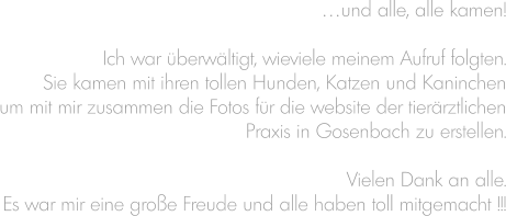 …und alle, alle kamen!  Ich war überwältigt, wieviele meinem Aufruf folgten. Sie kamen mit ihren tollen Hunden, Katzen und Kaninchen um mit mir zusammen die Fotos für die website der tierärztlichen Praxis in Gosenbach zu erstellen.  Vielen Dank an alle. Es war mir eine große Freude und alle haben toll mitgemacht !!!