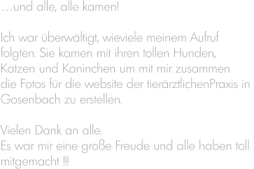 …und alle, alle kamen!  Ich war überwältigt, wieviele meinem Aufruf folgten. Sie kamen mit ihren tollen Hunden,  Katzen und Kaninchen um mit mir zusammen  die Fotos für die website der tierärztlichenPraxis in  Gosenbach zu erstellen.  Vielen Dank an alle. Es war mir eine große Freude und alle haben toll  mitgemacht !!!