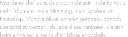 Manchmal darf es auch etwas mehr sein, mehr Fantasie,  mehr Träumerei, mehr Stimmung, mehr Spielerei mit  Photoshop. Manche Bilder schreien geradezu danach  überspitzt zu werden. Ich liebe diese Fantasien, die sich beim entstehen eines solchen Bildes entwickeln.